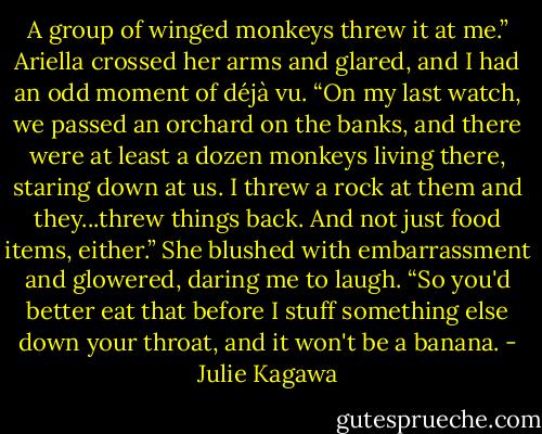 A group of winged monkeys threw it at me.” Ariella crossed her arms and glared, and I had an odd moment of déjà vu. “On my last watch, we passed an orchard on the banks, and there were at least a dozen monkeys living there, staring down at us. I threw a rock at them and they...threw things back. And not just food items, either.” She blushed with embarrassment and glowered, daring me to laugh. “So you'd better eat that before I stuff something else down your throat, and it won't be a banana. - Julie Kagawa