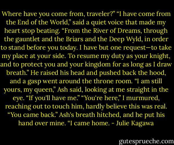 Where have you come from, traveler?”<br />“I have come from the End of the World,” said a quiet voice that made my heart stop beating. “From the River of Dreams, through the gauntlet and the Briars and the Deep Wyld, in order to stand before you today. I have but one request—to take my place at your side. To resume my duty as your knight, and to protect you and your kingdom for as long as I draw breath.” He raised his head and pushed back the hood, and a gasp went around the throne room. “I am still yours, my queen,” Ash said, looking at me straight in the eye. “If you'll have me.”<br />“You're here,” I murmured, reaching out to touch him, hardly believe this was real. “You came back.” Ash's breath hitched, and he put his hand over mine.<br />“I came home. - Julie Kagawa
