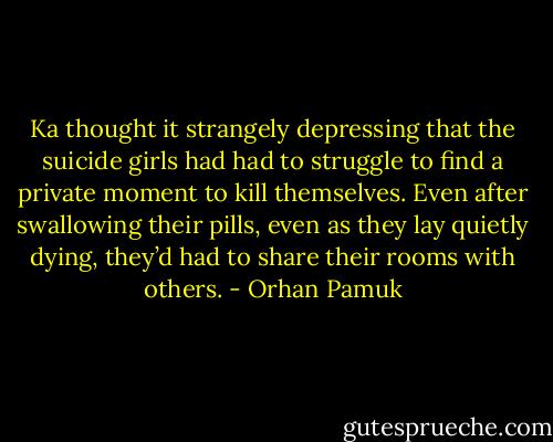 Ka thought it strangely depressing that the suicide girls had had to struggle to find a private moment to kill themselves. Even after swallowing their pills, even as they lay quietly dying, they’d had to share their rooms with others. - Orhan Pamuk