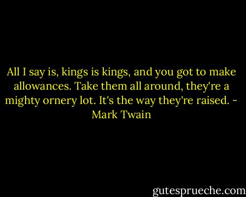 All I say is, kings is kings, and you got to make allowances. Take them all around, they're a mighty ornery lot. It's the way they're raised. - Mark Twain
