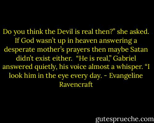Do you think the Devil is real then?” she asked. If God wasn’t up in heaven answering a desperate mother’s prayers then maybe Satan didn’t exist either.<br /><br />“He is real,” Gabriel answered quietly, his voice almost a whisper. “I look him in the eye every day. - Evangeline Ravencraft