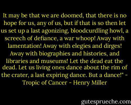 It may be that we are doomed, that there is no hope for us, any of us, but if that is so then let us set up a last agonizing, bloodcurdling howl, a screech of defiance, a war whoop! Away with lamentation! Away with elegies and dirges! Away with biographies and histories, and libraries and museums! Let the dead eat the dead. Let us living ones dance about the rim of the crater, a last expiring dance. But a dance!" - Tropic of Cancer - Henry Miller