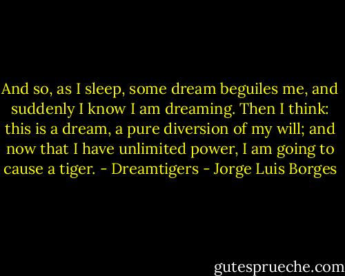 And so, as I sleep, some dream beguiles me, and suddenly I know I am dreaming. Then I think: this is a dream, a pure diversion of my will; and now that I have unlimited power, I am going to cause a tiger. - Dreamtigers - Jorge Luis Borges