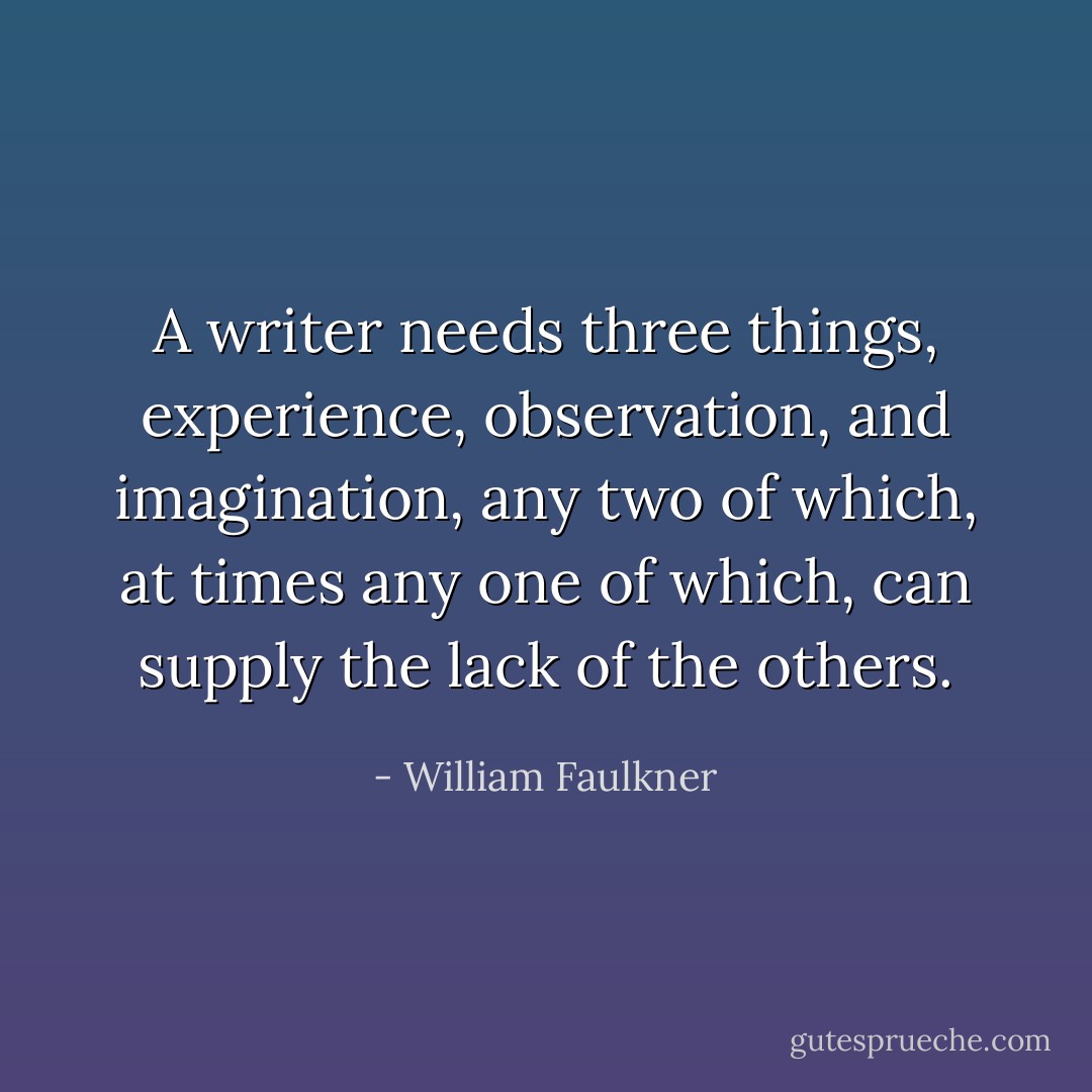 A writer needs three things, experience, observation, and imagination, any two of which, at times any one of which, can supply the lack of the others. - William Faulkner
