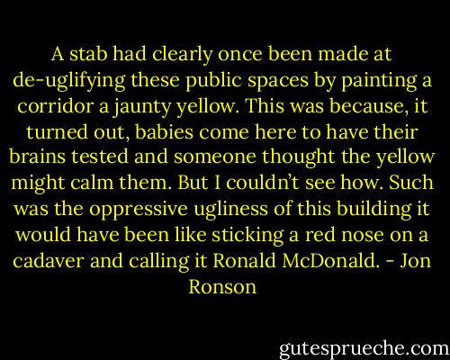 A stab had clearly once been made at de-uglifying these public spaces by painting a corridor a jaunty yellow. This was because, it turned out, babies come here to have their brains tested and someone thought the yellow might calm them. But I couldn’t see how. Such was the oppressive ugliness of this building it would have been like sticking a red nose on a cadaver and calling it Ronald McDonald. - Jon Ronson