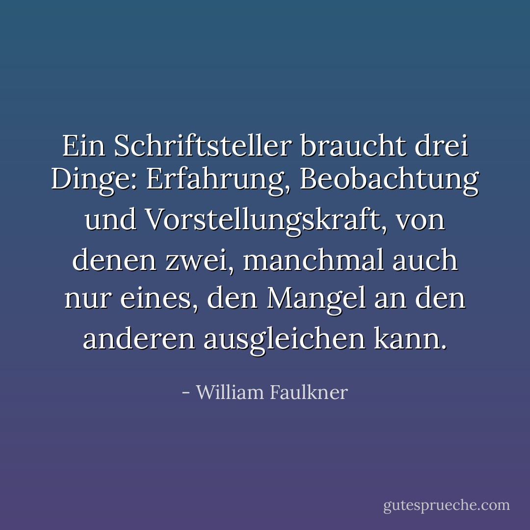 Ein Schriftsteller braucht drei Dinge: Erfahrung, Beobachtung und Vorstellungskraft, von denen zwei, manchmal auch nur eines, den Mangel an den anderen ausgleichen kann. - William Faulkner<