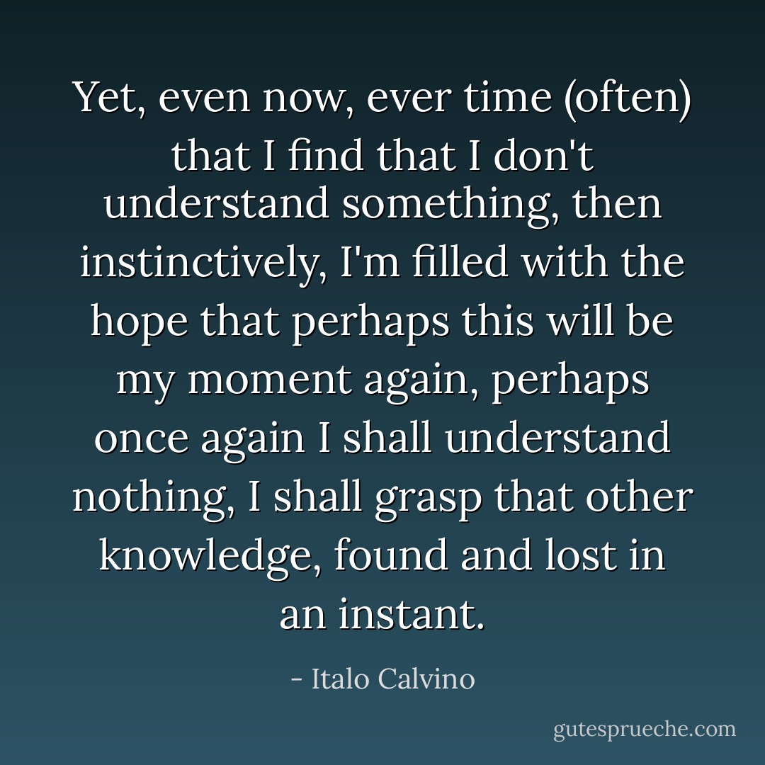 Yet, even now, ever time (often) that I find that I don't understand something, then instinctively, I'm filled with the hope that perhaps this will be my moment again, perhaps once again I shall understand nothing, I shall grasp that other knowledge, found and lost in an instant. - Italo Calvino