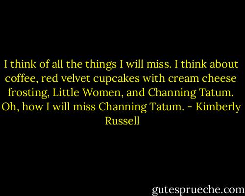 I think of all the things I will miss. I think about coffee, red velvet cupcakes with cream cheese frosting, Little Women, and Channing Tatum. Oh, how I will miss Channing Tatum. - Kimberly  Russell