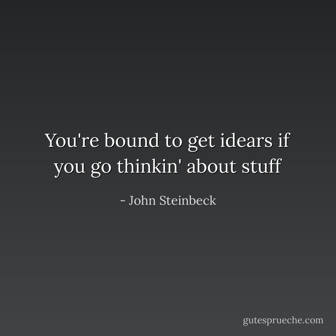 You're bound to get idears if you go thinkin' about stuff - John Steinbeck