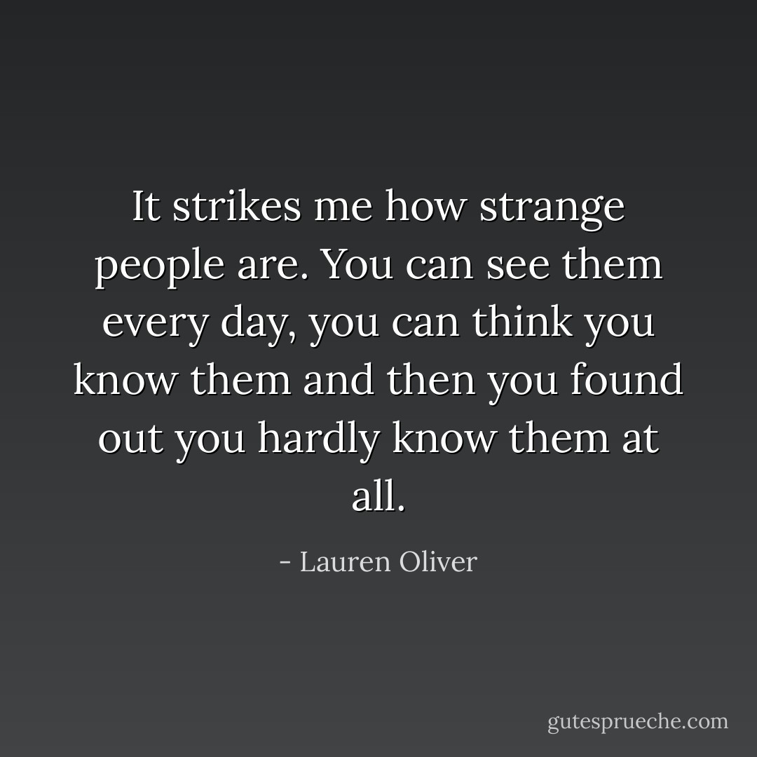 It strikes me how strange people are. You can see them every day, you can think you know them and then you found out you hardly know them at all. - Lauren Oliver