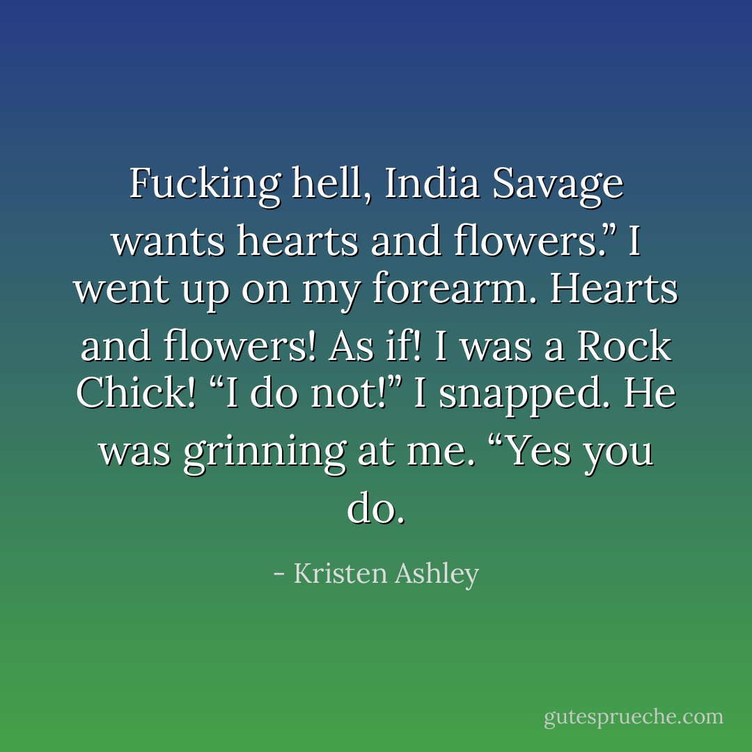 Fucking hell, India Savage wants hearts and flowers.”<br />I went up on my forearm. Hearts and flowers! As if! I was a Rock Chick!<br />“I do not!” I snapped.<br />He was grinning at me. “Yes you do. - Kristen Ashley