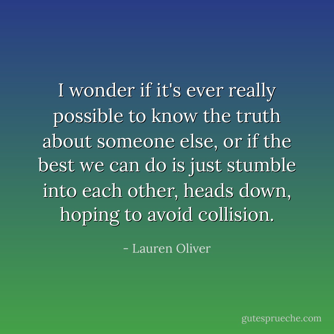 I wonder if it's ever really possible to know the truth about someone else, or if the best we can do is just stumble into each other, heads down, hoping to avoid collision. - Lauren Oliver