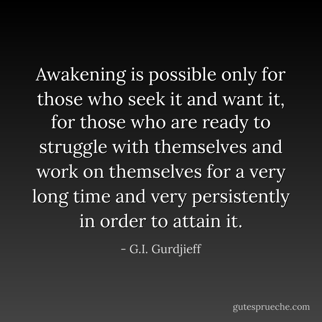 Awakening is possible only for those who seek it and want it, for those who are ready to struggle with themselves and work on themselves for a very long time and very persistently in order to attain it. - G.I. Gurdjieff