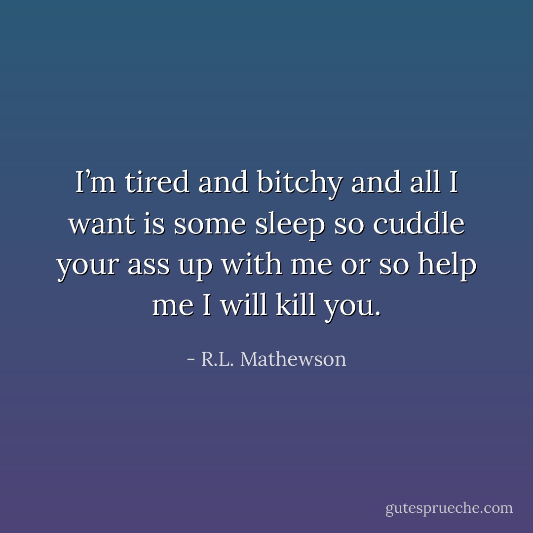 I’m tired and bitchy and all I want is some sleep so cuddle your ass up with me or so help me I will kill you. - R.L. Mathewson