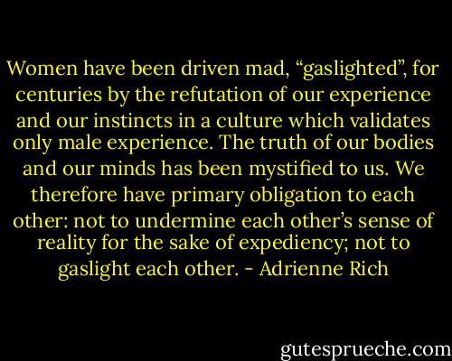 Women have been driven mad, “gaslighted”, for centuries by the refutation of our experience and our instincts in a culture which validates only male experience. The truth of our bodies and our minds has been mystified to us. We therefore have primary obligation to each other: not to undermine each other’s sense of reality for the sake of expediency; not to gaslight each other. - Adrienne Rich