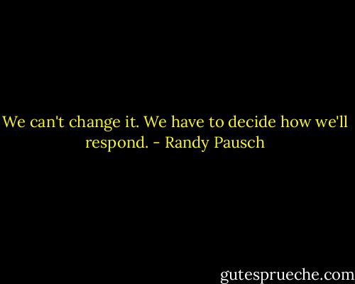 We can't change it. We have to decide how we'll respond. - Randy Pausch