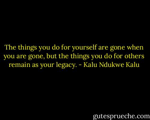 The things you do for yourself are gone when you are gone, but the things you do for others remain as your legacy. - Kalu Ndukwe Kalu