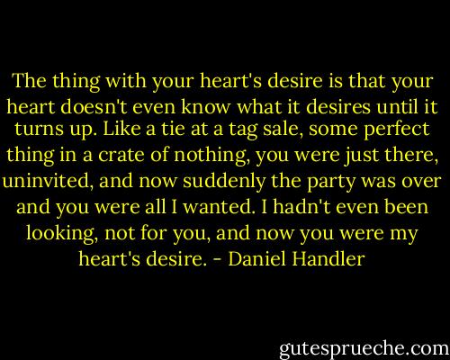 The thing with your heart's desire is that your heart doesn't even know what it desires until it turns up. Like a tie at a tag sale, some perfect thing in a crate of nothing, you were just there, uninvited, and now suddenly the party was over and you were all I wanted. I hadn't even been looking, not for you, and now you were my heart's desire. - Daniel Handler