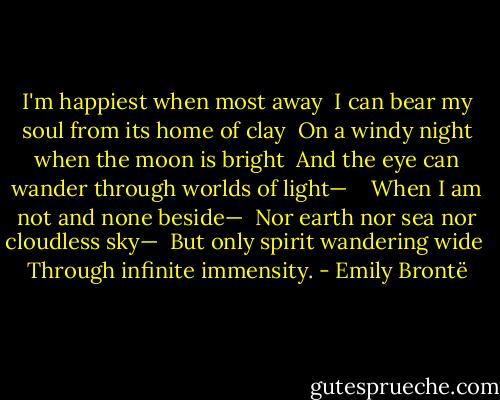 I'm happiest when most away<br /><br />I can bear my soul from its home of clay<br /><br />On a windy night when the moon is bright<br /><br />And the eye can wander through worlds of light—<br /><br /><br /><br />When I am not and none beside—<br /><br />Nor earth nor sea nor cloudless sky—<br /><br />But only spirit wandering wide<br /><br />Through infinite immensity. - Emily Brontë