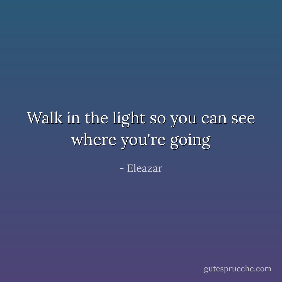 Walk in the light so you can see where you're going - Eleazar