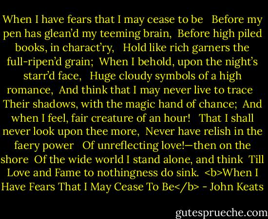When I have fears that I may cease to be <br /> Before my pen has glean’d my teeming brain, <br />Before high piled books, in charact’ry, <br /> Hold like rich garners the full-ripen’d grain; <br />When I behold, upon the night’s starr’d face, <br /> Huge cloudy symbols of a high romance, <br />And think that I may never live to trace <br /> Their shadows, with the magic hand of chance; <br />And when I feel, fair creature of an hour! <br /> That I shall never look upon thee more, <br />Never have relish in the faery power <br /> Of unreflecting love!—then on the shore <br />Of the wide world I stand alone, and think <br />Till Love and Fame to nothingness do sink.<br /><br /><b>When I Have Fears That I May Cease To Be</b> - John Keats