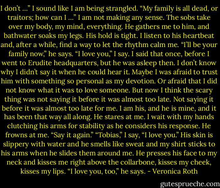 I don’t …” I sound like I am being strangled. “My family is all dead, or traitors; how can I …”<br />I am not making any sense. The sobs take over my body, my mind, everything. He gathers me to him, and bathwater soaks my legs. His<br />hold is tight. I listen to his heartbeat and, after a while, find a way to let the rhythm calm me.<br />“I’ll be your family now,” he says.<br />“I love you,” I say.<br />I said that once, before I went to Erudite headquarters, but he was asleep then. I don’t know why I didn’t say it when he could hear it.<br />Maybe I was afraid to trust him with something so personal as my devotion. Or afraid that I did not know what it was to love someone. But now I<br />think the scary thing was not saying it before it was almost too late. Not saying it before it was almost too late for me.<br />I am his, and he is mine, and it has been that way all along.<br />He stares at me. I wait with my hands clutching his arms for stability as he considers his response.<br />He frowns at me. “Say it again.”<br />“Tobias,” I say, “I love you.”<br />His skin is slippery with water and he smells like sweat and my shirt sticks to his arms when he slides them around me. He presses his<br />face to my neck and kisses me right above the collarbone, kisses my cheek, kisses my lips.<br />“I love you, too,” he says. - Veronica Roth