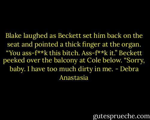 Blake laughed as Beckett set him back on the seat and pointed a thick finger at the organ. “You ass-f**k this bitch. Ass-f**k it.” Beckett peeked over the balcony at Cole below. “Sorry, baby. I have too much dirty in me. - Debra Anastasia