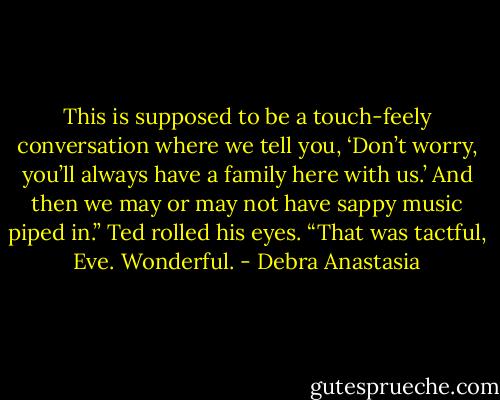 This is supposed to be a touch-feely conversation where we tell you, ‘Don’t worry, you’ll always have a family here with us.’ And then we may or may not have sappy music piped in.”<br />Ted rolled his eyes. “That was tactful, Eve. Wonderful. - Debra Anastasia