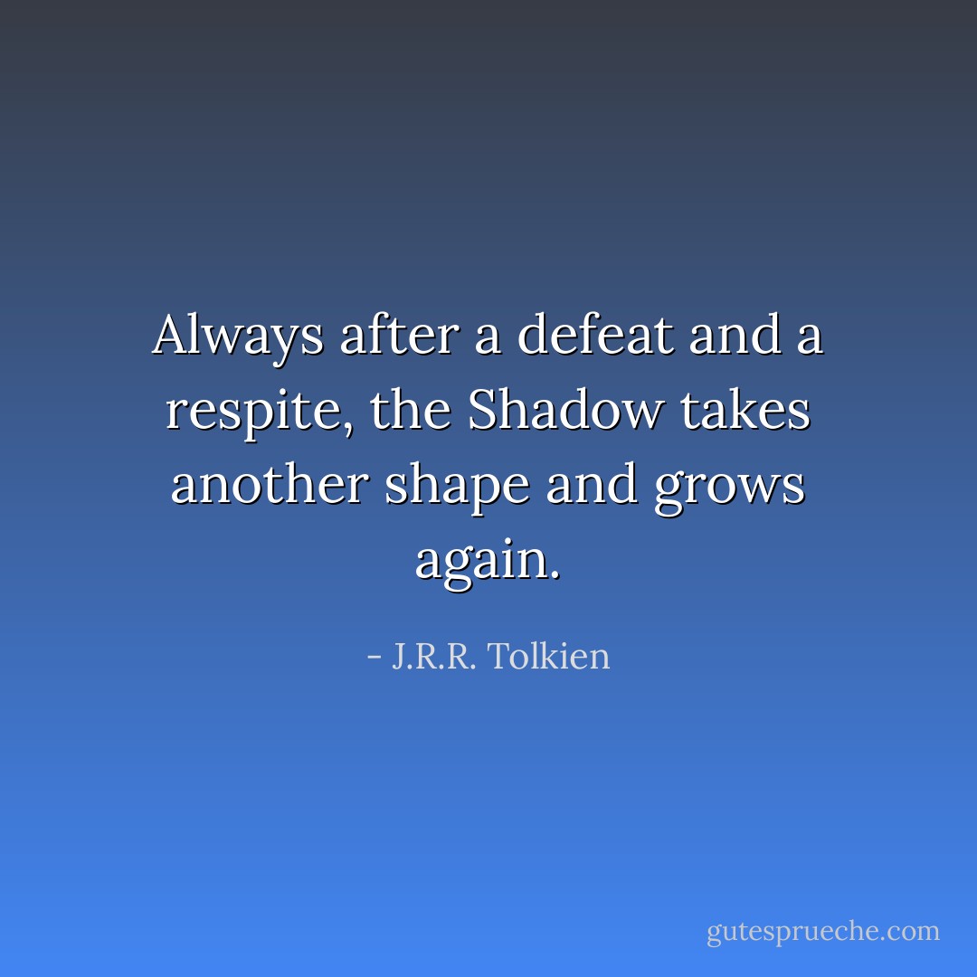 Always after a defeat and a respite, the Shadow takes another shape and grows again. - J.R.R. Tolkien