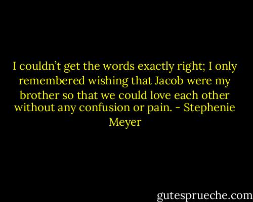I couldn’t get the words exactly right; I only remembered wishing that Jacob were my brother so that we could love each other without any confusion or pain. - Stephenie Meyer