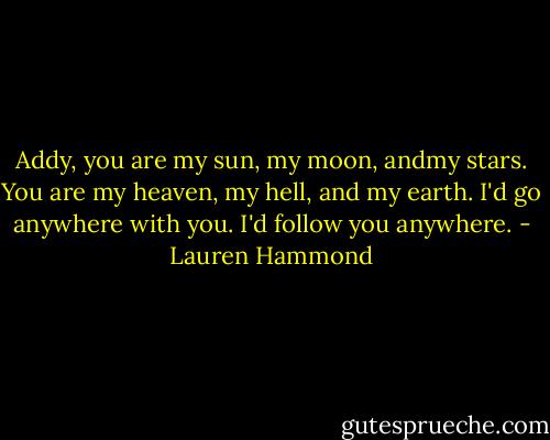 Addy, you are my sun, my moon, andmy stars. You are my heaven, my hell, and my earth. I'd go anywhere with you. I'd follow you anywhere. - Lauren Hammond