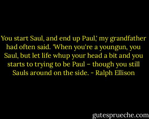 You start Saul, and end up Paul,' my grandfather had often said. 'When you're a youngun, you Saul, but let life whup your head a bit and you starts to trying to be Paul – though you still Sauls around on the side. - Ralph Ellison