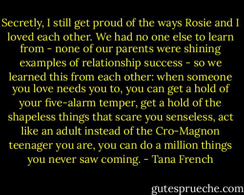 Secretly, I still get proud of the ways Rosie and I loved each other. We had no one else to learn from - none of our parents were shining examples of relationship success - so we learned this from each other: when someone you love needs you to, you can get a hold of your five-alarm temper, get a hold of the shapeless things that scare you senseless, act like an adult instead of the Cro-Magnon teenager you are, you can do a million things you never saw coming. - Tana French
