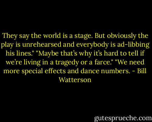 They say the world is a stage. But obviously the play is unrehearsed and everybody is ad-libbing his lines."<br />"Maybe that’s why it’s hard to tell if we’re living in a tragedy or a farce."<br />"We need more special effects and dance numbers. - Bill Watterson