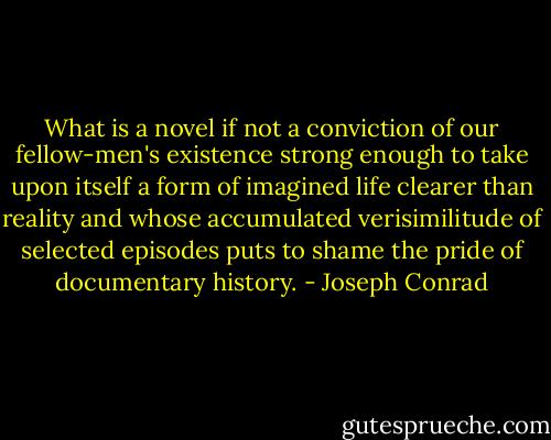 What is a novel if not a conviction of our fellow-men's existence strong enough to take upon itself a form of imagined life clearer than reality and whose accumulated verisimilitude of selected episodes puts to shame the pride of documentary history. - Joseph Conrad