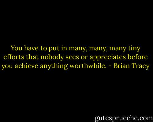 You have to put in many, many, many tiny efforts that nobody sees or appreciates before you achieve anything worthwhile. - Brian Tracy
