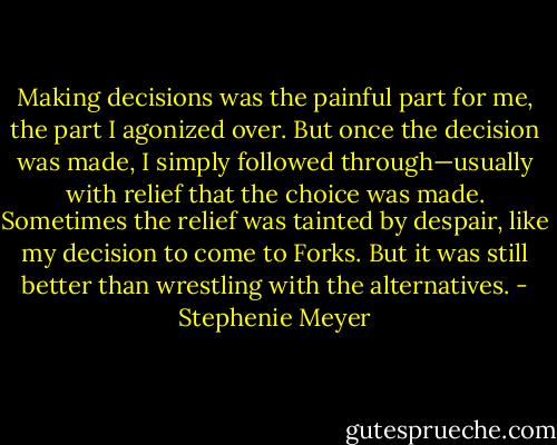 Making decisions was the painful part for me, the part I agonized over. But once the decision was made, I simply followed through—usually with relief that the choice was made. Sometimes the relief was tainted by despair, like my decision to come to Forks. But it was still better than wrestling with the alternatives. - Stephenie Meyer