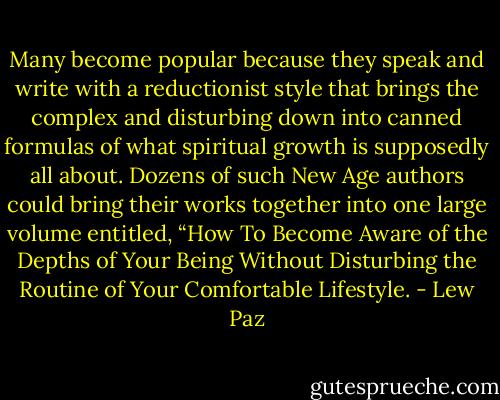 Many become popular because they speak and write with a reductionist style that brings the complex and disturbing down into canned formulas of what spiritual growth is supposedly all about. Dozens of such New Age authors could bring their works together into one large volume entitled, “How To Become Aware of the Depths of Your Being Without Disturbing the Routine of Your Comfortable Lifestyle. - Lew Paz