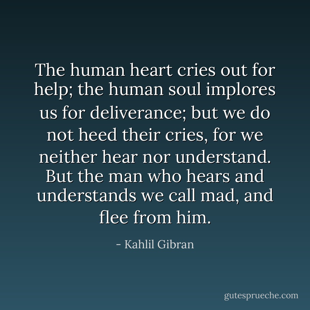 The human heart cries out for help; the human soul implores us for deliverance; but we do not heed their cries, for we neither hear nor understand. But the man who hears and understands we call mad, and flee from him. - Kahlil Gibran
