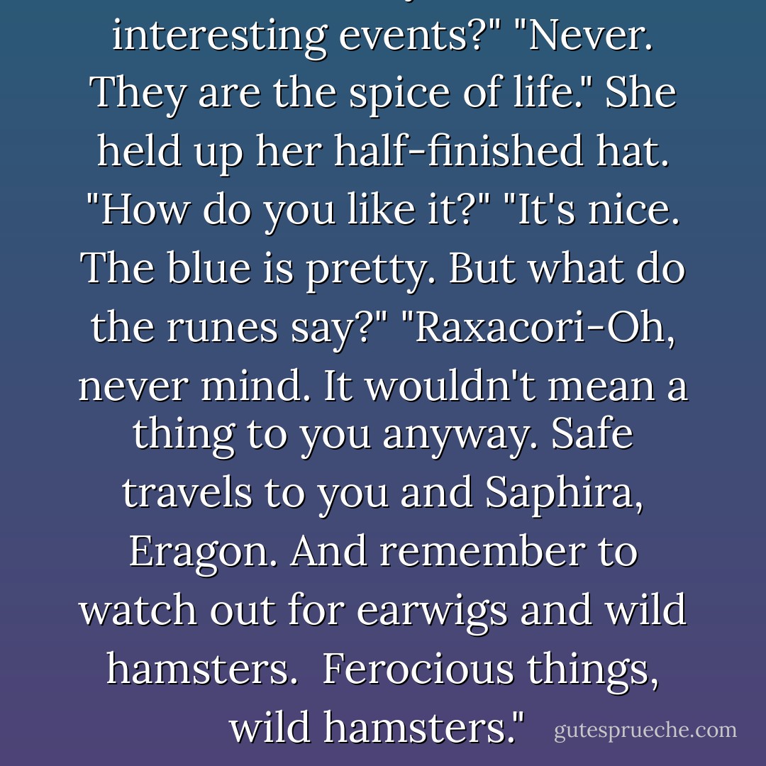 Haven't had your fill of interesting events?"<br />"Never. They are the spice of life." She held up her half-finished hat. "How do you like it?"<br />"It's nice. The blue is pretty. But what do the runes say?"<br />"Raxacori-Oh, never mind. It wouldn't mean a thing to you anyway. Safe travels to you and Saphira, Eragon. And remember to watch out for earwigs and wild hamsters.  Ferocious things, wild hamsters."  - Christopher Paolini