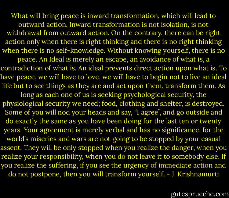 What will bring peace is inward transformation, which will lead to outward action. Inward transformation is not isolation, is not withdrawal from outward action. On the contrary, there can be right action only when there is right thinking and there is no right thinking when there is no self-knowledge. Without knowing yourself, there is no peace. An Ideal is merely an escape, an avoidance of what is, a contradiction of what is. An ideal prevents direct action upon what is. To have peace, we will have to love, we will have to begin not to live an ideal life but to see things as they are and act upon them, transform them. As long as each one of us is seeking psychological security, the physiological security we need; food, clothing and shelter, is destroyed. Some of you will nod your heads and say, “I agree”, and go outside and do exactly the same as you have been doing for the last ten or twenty years. Your agreement is merely verbal and has no significance, for the world’s miseries and wars are not going to be stopped by your casual assent. They will be only stopped when you realize the danger, when you realize your responsibility, when you do not leave it to somebody else. If you realize the suffering, if you see the urgency of immediate action and do not postpone, then you will transform yourself. - J. Krishnamurti
