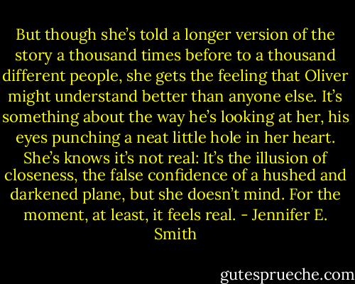 But though she’s told a longer version of the story a thousand times before to a thousand different people, she gets the feeling that Oliver might understand better than anyone else. It’s something about the way he’s looking at her, his eyes punching a neat little hole in her heart. She’s knows it’s not real: It’s the illusion of closeness, the false confidence of a hushed and darkened plane, but she doesn’t mind. For the moment, at least, it feels real. - Jennifer E. Smith