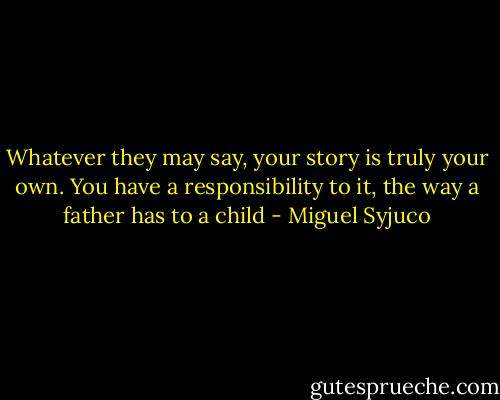 Whatever they may say, your story is truly your own. You have a responsibility to it, the way a father has to a child - Miguel Syjuco
