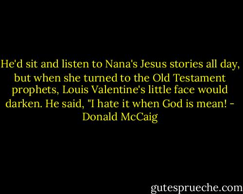 He'd sit and listen to Nana's Jesus stories all day, but when she turned to the Old Testament prophets, Louis Valentine's little face would darken. He said, "I hate it when God is mean! - Donald McCaig