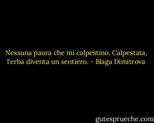 Nessuna paura<br />che mi calpestino.<br />Calpestata, l'erba<br />diventa un sentiero. - Blaga Dimitrova