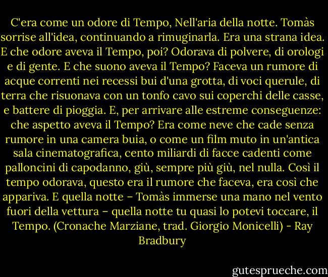 C'era come un odore di Tempo, Nell'aria della notte. Tomàs sorrise all'idea, continuando a rimuginarla. Era una strana idea. E che odore aveva il Tempo, poi? Odorava di polvere, di orologi e di gente. E che suono aveva il Tempo? Faceva un rumore di acque correnti nei recessi bui d'una grotta, di voci querule, di terra che risuonava con un tonfo cavo sui coperchi delle casse, e battere di pioggia. E, per arrivare alle estreme conseguenze: che aspetto aveva il Tempo? Era come neve che cade senza rumore in una camera buia, o come un film muto in un'antica sala cinematografica, cento miliardi di facce cadenti come palloncini di capodanno, giù, sempre più giù, nel nulla. Così il tempo odorava, questo era il rumore che faceva, era così che appariva. E quella notte – Tomàs immerse una mano nel vento fuori della vettura – quella notte tu quasi lo potevi toccare, il Tempo.<br />(Cronache Marziane, trad. Giorgio Monicelli) - Ray Bradbury