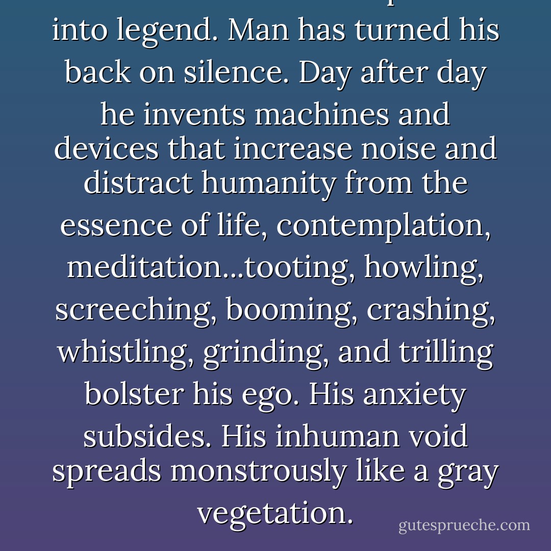 Soon silence will have passed into legend. Man has turned his back on silence. Day after day he invents machines and devices that increase noise and distract humanity from the essence of life, contemplation, meditation...tooting, howling, screeching, booming, crashing, whistling, grinding, and trilling bolster his ego. His anxiety subsides. His inhuman void spreads monstrously like a gray vegetation. - Jean Arp