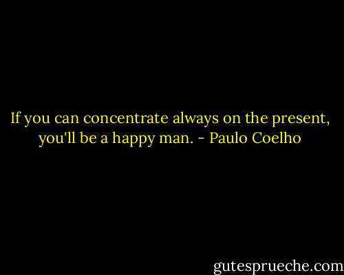 If you can concentrate always on the present, you'll be a happy man. - Paulo Coelho