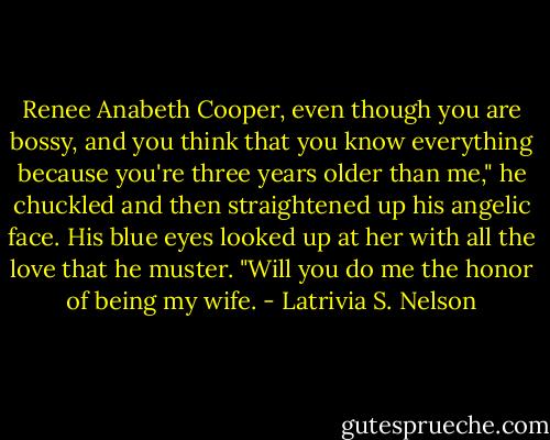 Renee Anabeth Cooper, even though you are bossy, and you think that you know everything because you're three years older than me," he chuckled and then straightened up his angelic face. His blue eyes looked up at her with all the love that he muster. "Will you do me the honor of being my wife. - Latrivia S. Nelson