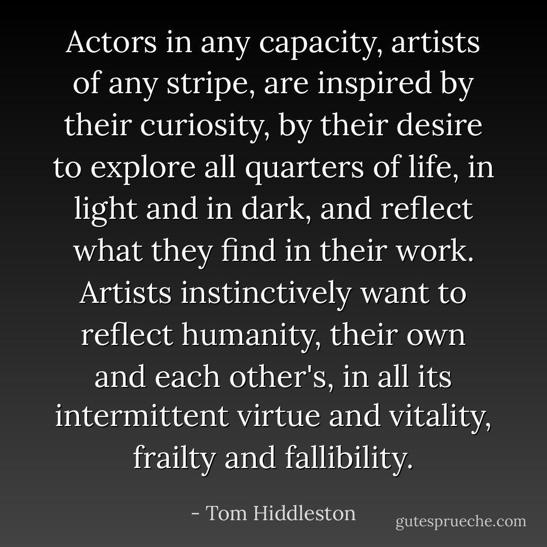 Actors in any capacity, artists of any stripe, are inspired by their curiosity, by their desire to explore all quarters of life, in light and in dark, and reflect what they find in their work. Artists instinctively want to reflect humanity, their own and each other's, in all its intermittent virtue and vitality, frailty and fallibility. - Tom Hiddleston